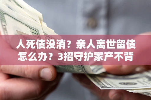 北京人死债没消？亲人离世留债怎么办？3招守护家产不背锅