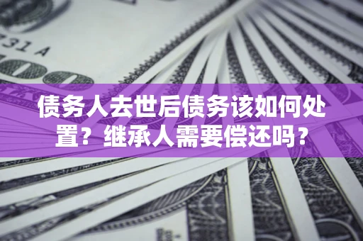 北京债务人去世后债务该如何处置？继承人需要偿还吗？